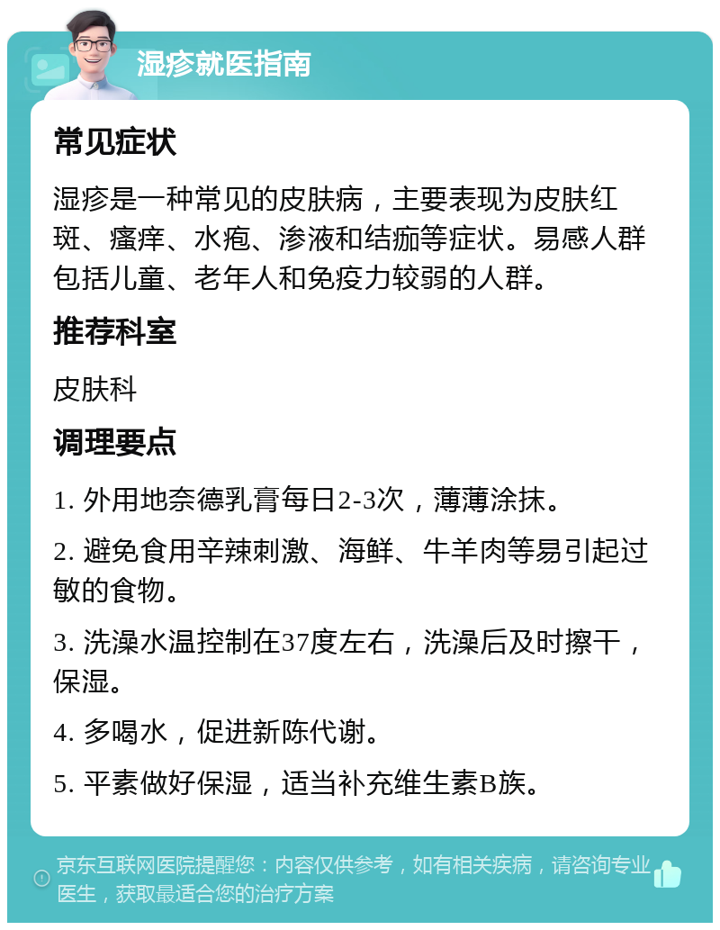 湿疹就医指南 常见症状 湿疹是一种常见的皮肤病，主要表现为皮肤红斑、瘙痒、水疱、渗液和结痂等症状。易感人群包括儿童、老年人和免疫力较弱的人群。 推荐科室 皮肤科 调理要点 1. 外用地奈德乳膏每日2-3次，薄薄涂抹。 2. 避免食用辛辣刺激、海鲜、牛羊肉等易引起过敏的食物。 3. 洗澡水温控制在37度左右，洗澡后及时擦干，保湿。 4. 多喝水，促进新陈代谢。 5. 平素做好保湿，适当补充维生素B族。