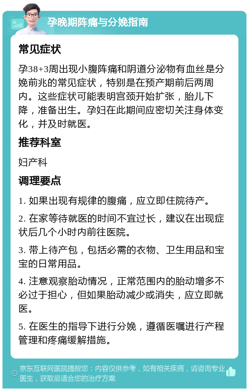 孕晚期阵痛与分娩指南 常见症状 孕38+3周出现小腹阵痛和阴道分泌物有血丝是分娩前兆的常见症状，特别是在预产期前后两周内。这些症状可能表明宫颈开始扩张，胎儿下降，准备出生。孕妇在此期间应密切关注身体变化，并及时就医。 推荐科室 妇产科 调理要点 1. 如果出现有规律的腹痛，应立即住院待产。 2. 在家等待就医的时间不宜过长，建议在出现症状后几个小时内前往医院。 3. 带上待产包，包括必需的衣物、卫生用品和宝宝的日常用品。 4. 注意观察胎动情况，正常范围内的胎动增多不必过于担心，但如果胎动减少或消失，应立即就医。 5. 在医生的指导下进行分娩，遵循医嘱进行产程管理和疼痛缓解措施。