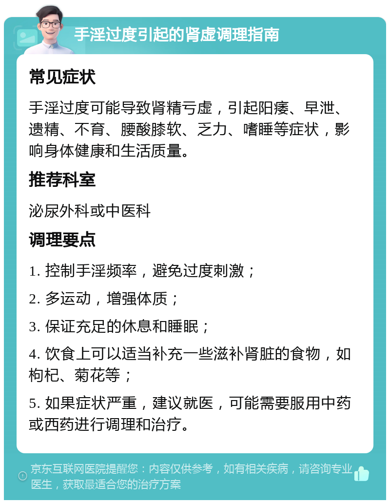 手淫过度引起的肾虚调理指南 常见症状 手淫过度可能导致肾精亏虚，引起阳痿、早泄、遗精、不育、腰酸膝软、乏力、嗜睡等症状，影响身体健康和生活质量。 推荐科室 泌尿外科或中医科 调理要点 1. 控制手淫频率，避免过度刺激； 2. 多运动，增强体质； 3. 保证充足的休息和睡眠； 4. 饮食上可以适当补充一些滋补肾脏的食物，如枸杞、菊花等； 5. 如果症状严重，建议就医，可能需要服用中药或西药进行调理和治疗。