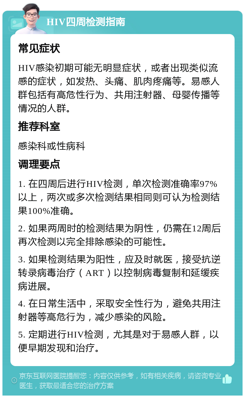 HIV四周检测指南 常见症状 HIV感染初期可能无明显症状，或者出现类似流感的症状，如发热、头痛、肌肉疼痛等。易感人群包括有高危性行为、共用注射器、母婴传播等情况的人群。 推荐科室 感染科或性病科 调理要点 1. 在四周后进行HIV检测，单次检测准确率97%以上，两次或多次检测结果相同则可认为检测结果100%准确。 2. 如果两周时的检测结果为阴性，仍需在12周后再次检测以完全排除感染的可能性。 3. 如果检测结果为阳性，应及时就医，接受抗逆转录病毒治疗（ART）以控制病毒复制和延缓疾病进展。 4. 在日常生活中，采取安全性行为，避免共用注射器等高危行为，减少感染的风险。 5. 定期进行HIV检测，尤其是对于易感人群，以便早期发现和治疗。