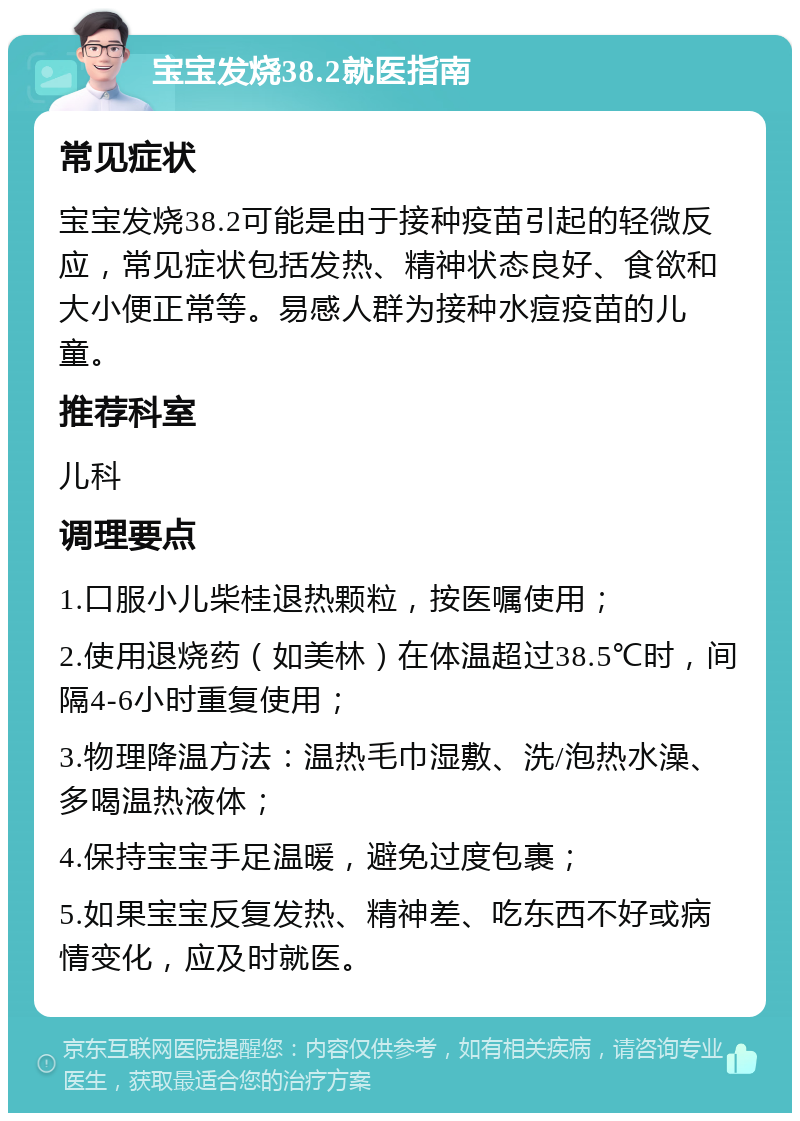 宝宝发烧38.2就医指南 常见症状 宝宝发烧38.2可能是由于接种疫苗引起的轻微反应，常见症状包括发热、精神状态良好、食欲和大小便正常等。易感人群为接种水痘疫苗的儿童。 推荐科室 儿科 调理要点 1.口服小儿柴桂退热颗粒，按医嘱使用； 2.使用退烧药（如美林）在体温超过38.5℃时，间隔4-6小时重复使用； 3.物理降温方法：温热毛巾湿敷、洗/泡热水澡、多喝温热液体； 4.保持宝宝手足温暖，避免过度包裹； 5.如果宝宝反复发热、精神差、吃东西不好或病情变化，应及时就医。