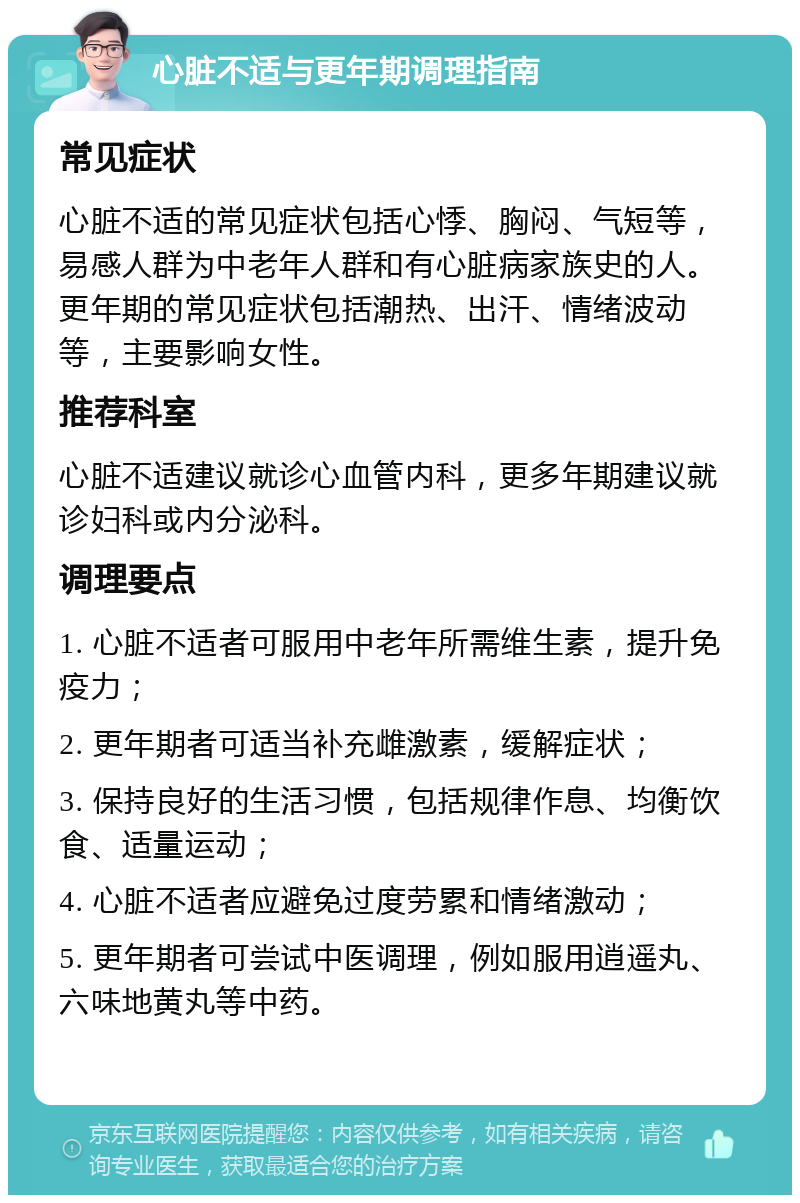 心脏不适与更年期调理指南 常见症状 心脏不适的常见症状包括心悸、胸闷、气短等，易感人群为中老年人群和有心脏病家族史的人。更年期的常见症状包括潮热、出汗、情绪波动等，主要影响女性。 推荐科室 心脏不适建议就诊心血管内科，更多年期建议就诊妇科或内分泌科。 调理要点 1. 心脏不适者可服用中老年所需维生素，提升免疫力； 2. 更年期者可适当补充雌激素，缓解症状； 3. 保持良好的生活习惯，包括规律作息、均衡饮食、适量运动； 4. 心脏不适者应避免过度劳累和情绪激动； 5. 更年期者可尝试中医调理，例如服用逍遥丸、六味地黄丸等中药。