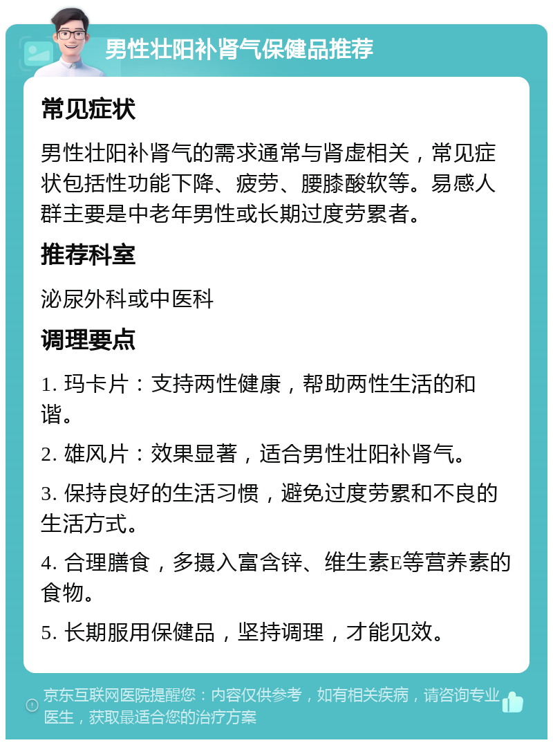 男性壮阳补肾气保健品推荐 常见症状 男性壮阳补肾气的需求通常与肾虚相关，常见症状包括性功能下降、疲劳、腰膝酸软等。易感人群主要是中老年男性或长期过度劳累者。 推荐科室 泌尿外科或中医科 调理要点 1. 玛卡片：支持两性健康，帮助两性生活的和谐。 2. 雄风片：效果显著，适合男性壮阳补肾气。 3. 保持良好的生活习惯，避免过度劳累和不良的生活方式。 4. 合理膳食，多摄入富含锌、维生素E等营养素的食物。 5. 长期服用保健品，坚持调理，才能见效。