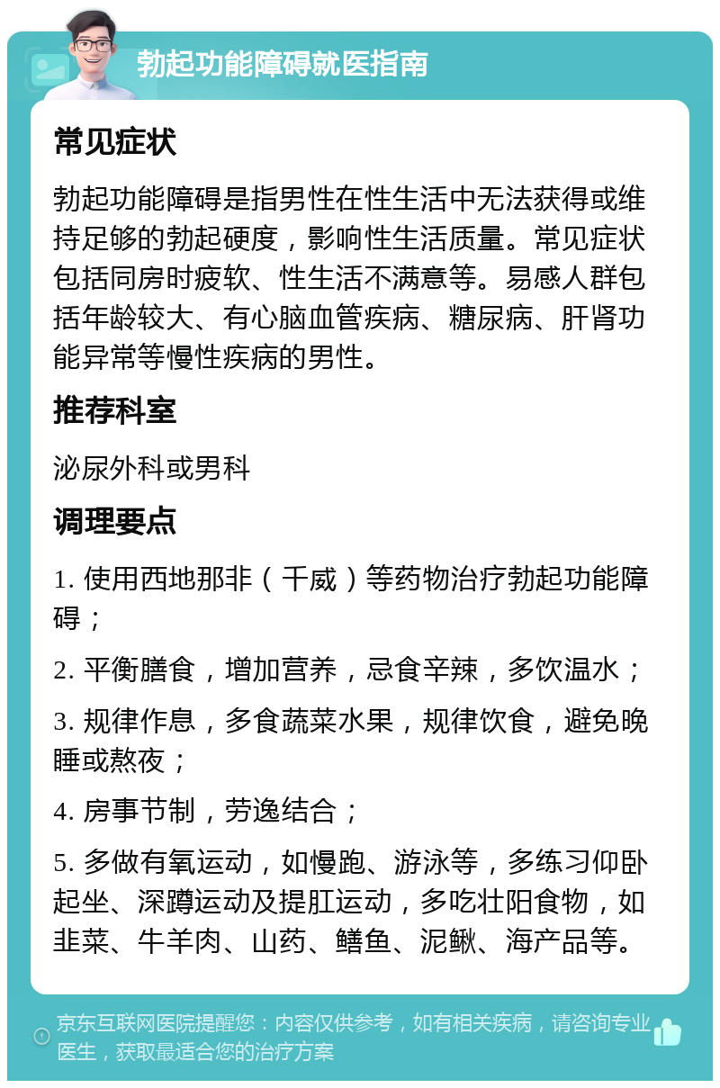 勃起功能障碍就医指南 常见症状 勃起功能障碍是指男性在性生活中无法获得或维持足够的勃起硬度，影响性生活质量。常见症状包括同房时疲软、性生活不满意等。易感人群包括年龄较大、有心脑血管疾病、糖尿病、肝肾功能异常等慢性疾病的男性。 推荐科室 泌尿外科或男科 调理要点 1. 使用西地那非（千威）等药物治疗勃起功能障碍； 2. 平衡膳食，增加营养，忌食辛辣，多饮温水； 3. 规律作息，多食蔬菜水果，规律饮食，避免晚睡或熬夜； 4. 房事节制，劳逸结合； 5. 多做有氧运动，如慢跑、游泳等，多练习仰卧起坐、深蹲运动及提肛运动，多吃壮阳食物，如韭菜、牛羊肉、山药、鳝鱼、泥鳅、海产品等。