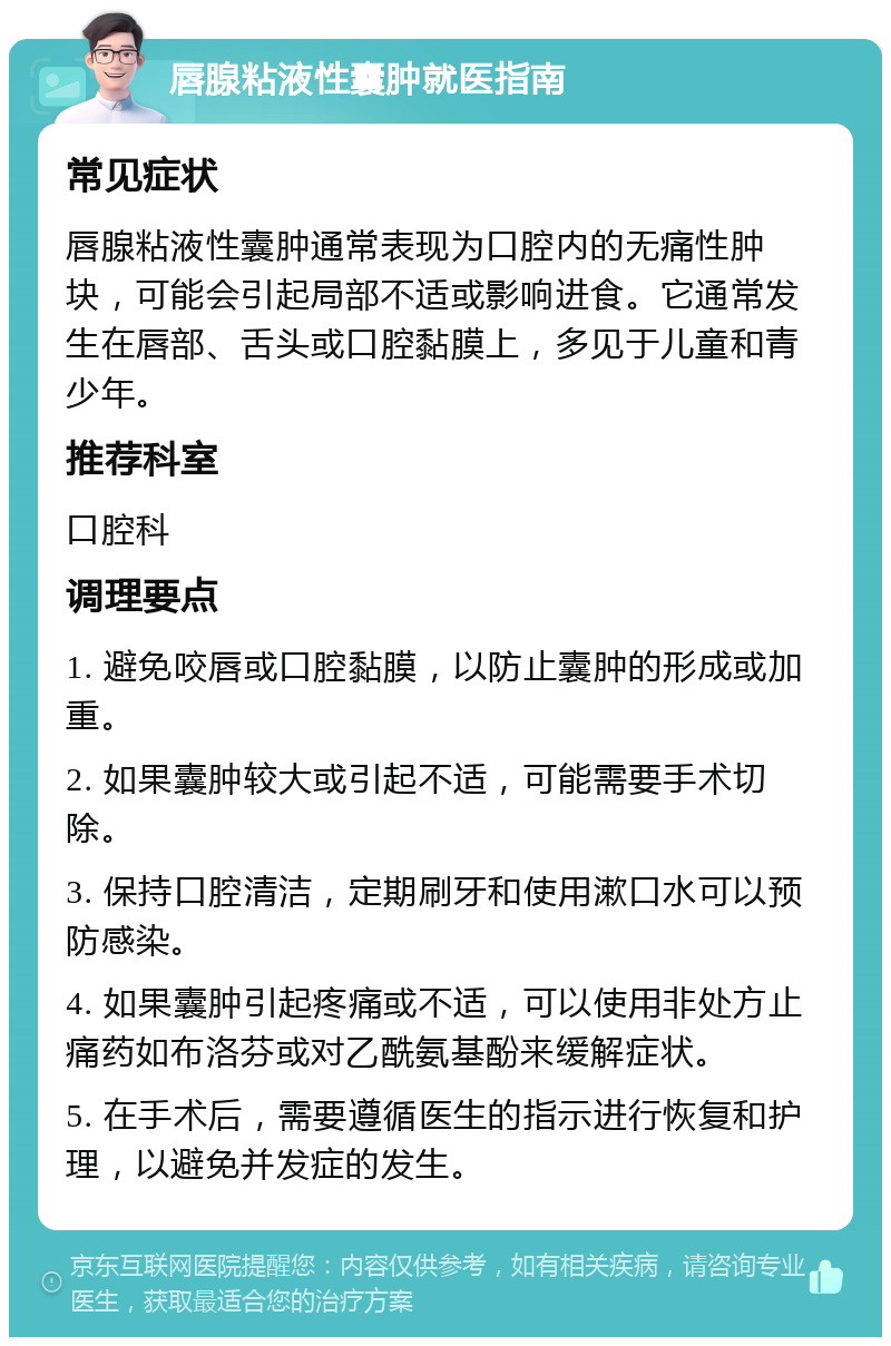 唇腺粘液性囊肿就医指南 常见症状 唇腺粘液性囊肿通常表现为口腔内的无痛性肿块，可能会引起局部不适或影响进食。它通常发生在唇部、舌头或口腔黏膜上，多见于儿童和青少年。 推荐科室 口腔科 调理要点 1. 避免咬唇或口腔黏膜，以防止囊肿的形成或加重。 2. 如果囊肿较大或引起不适，可能需要手术切除。 3. 保持口腔清洁，定期刷牙和使用漱口水可以预防感染。 4. 如果囊肿引起疼痛或不适，可以使用非处方止痛药如布洛芬或对乙酰氨基酚来缓解症状。 5. 在手术后，需要遵循医生的指示进行恢复和护理，以避免并发症的发生。