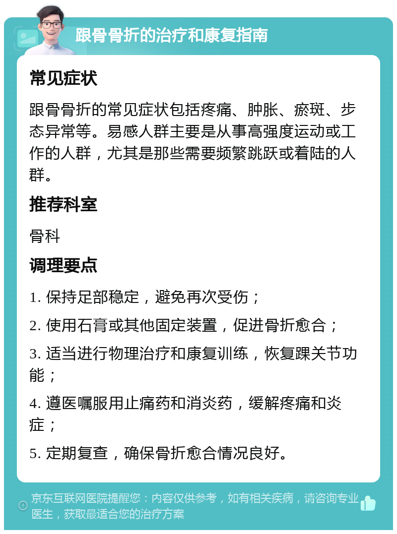 跟骨骨折的治疗和康复指南 常见症状 跟骨骨折的常见症状包括疼痛、肿胀、瘀斑、步态异常等。易感人群主要是从事高强度运动或工作的人群，尤其是那些需要频繁跳跃或着陆的人群。 推荐科室 骨科 调理要点 1. 保持足部稳定，避免再次受伤； 2. 使用石膏或其他固定装置，促进骨折愈合； 3. 适当进行物理治疗和康复训练，恢复踝关节功能； 4. 遵医嘱服用止痛药和消炎药，缓解疼痛和炎症； 5. 定期复查，确保骨折愈合情况良好。