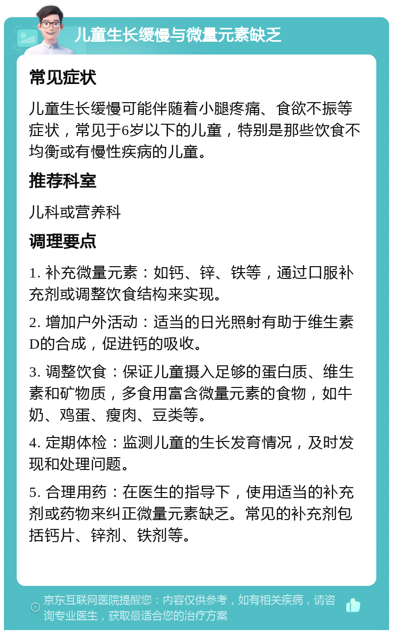 儿童生长缓慢与微量元素缺乏 常见症状 儿童生长缓慢可能伴随着小腿疼痛、食欲不振等症状，常见于6岁以下的儿童，特别是那些饮食不均衡或有慢性疾病的儿童。 推荐科室 儿科或营养科 调理要点 1. 补充微量元素：如钙、锌、铁等，通过口服补充剂或调整饮食结构来实现。 2. 增加户外活动：适当的日光照射有助于维生素D的合成，促进钙的吸收。 3. 调整饮食：保证儿童摄入足够的蛋白质、维生素和矿物质，多食用富含微量元素的食物，如牛奶、鸡蛋、瘦肉、豆类等。 4. 定期体检：监测儿童的生长发育情况，及时发现和处理问题。 5. 合理用药：在医生的指导下，使用适当的补充剂或药物来纠正微量元素缺乏。常见的补充剂包括钙片、锌剂、铁剂等。