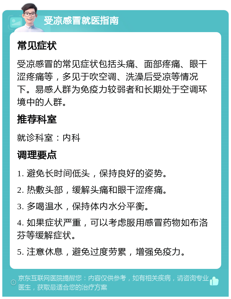 受凉感冒就医指南 常见症状 受凉感冒的常见症状包括头痛、面部疼痛、眼干涩疼痛等，多见于吹空调、洗澡后受凉等情况下。易感人群为免疫力较弱者和长期处于空调环境中的人群。 推荐科室 就诊科室：内科 调理要点 1. 避免长时间低头，保持良好的姿势。 2. 热敷头部，缓解头痛和眼干涩疼痛。 3. 多喝温水，保持体内水分平衡。 4. 如果症状严重，可以考虑服用感冒药物如布洛芬等缓解症状。 5. 注意休息，避免过度劳累，增强免疫力。