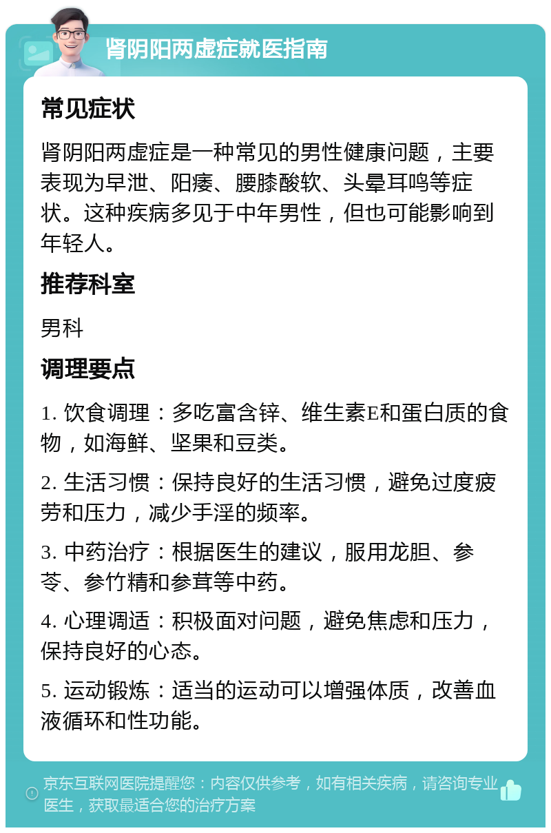 肾阴阳两虚症就医指南 常见症状 肾阴阳两虚症是一种常见的男性健康问题，主要表现为早泄、阳痿、腰膝酸软、头晕耳鸣等症状。这种疾病多见于中年男性，但也可能影响到年轻人。 推荐科室 男科 调理要点 1. 饮食调理：多吃富含锌、维生素E和蛋白质的食物，如海鲜、坚果和豆类。 2. 生活习惯：保持良好的生活习惯，避免过度疲劳和压力，减少手淫的频率。 3. 中药治疗：根据医生的建议，服用龙胆、参苓、参竹精和参茸等中药。 4. 心理调适：积极面对问题，避免焦虑和压力，保持良好的心态。 5. 运动锻炼：适当的运动可以增强体质，改善血液循环和性功能。