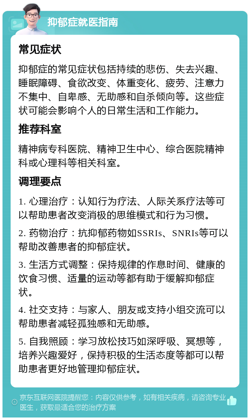 抑郁症就医指南 常见症状 抑郁症的常见症状包括持续的悲伤、失去兴趣、睡眠障碍、食欲改变、体重变化、疲劳、注意力不集中、自卑感、无助感和自杀倾向等。这些症状可能会影响个人的日常生活和工作能力。 推荐科室 精神病专科医院、精神卫生中心、综合医院精神科或心理科等相关科室。 调理要点 1. 心理治疗：认知行为疗法、人际关系疗法等可以帮助患者改变消极的思维模式和行为习惯。 2. 药物治疗：抗抑郁药物如SSRIs、SNRIs等可以帮助改善患者的抑郁症状。 3. 生活方式调整：保持规律的作息时间、健康的饮食习惯、适量的运动等都有助于缓解抑郁症状。 4. 社交支持：与家人、朋友或支持小组交流可以帮助患者减轻孤独感和无助感。 5. 自我照顾：学习放松技巧如深呼吸、冥想等，培养兴趣爱好，保持积极的生活态度等都可以帮助患者更好地管理抑郁症状。