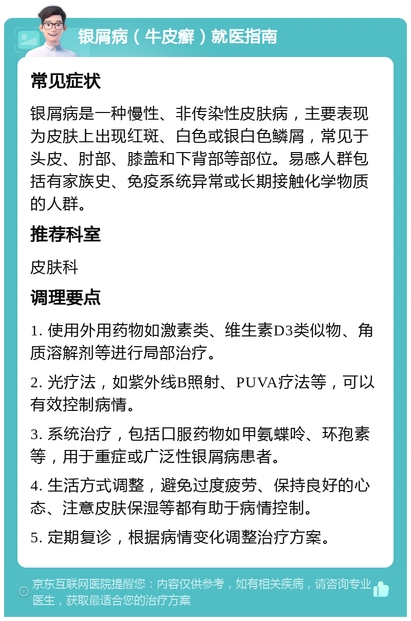 银屑病（牛皮癣）就医指南 常见症状 银屑病是一种慢性、非传染性皮肤病，主要表现为皮肤上出现红斑、白色或银白色鳞屑，常见于头皮、肘部、膝盖和下背部等部位。易感人群包括有家族史、免疫系统异常或长期接触化学物质的人群。 推荐科室 皮肤科 调理要点 1. 使用外用药物如激素类、维生素D3类似物、角质溶解剂等进行局部治疗。 2. 光疗法，如紫外线B照射、PUVA疗法等，可以有效控制病情。 3. 系统治疗，包括口服药物如甲氨蝶呤、环孢素等，用于重症或广泛性银屑病患者。 4. 生活方式调整，避免过度疲劳、保持良好的心态、注意皮肤保湿等都有助于病情控制。 5. 定期复诊，根据病情变化调整治疗方案。