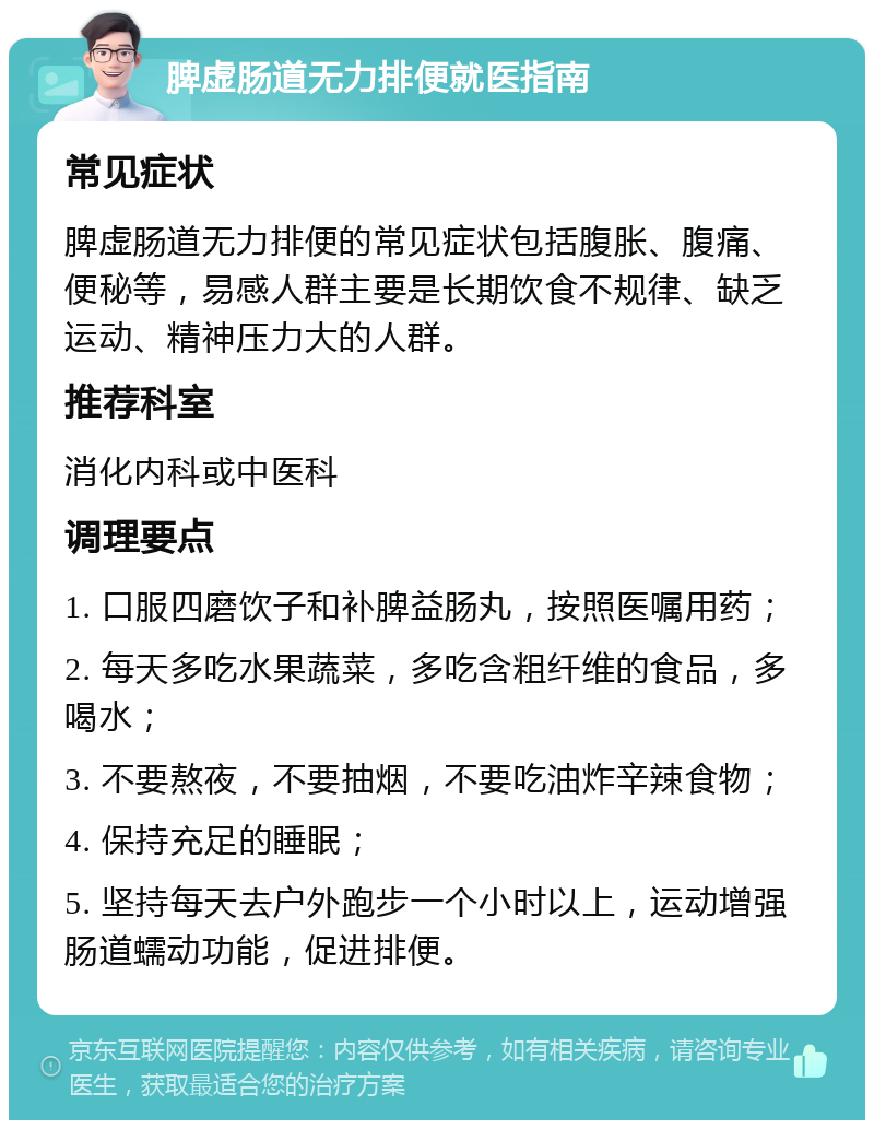 脾虚肠道无力排便就医指南 常见症状 脾虚肠道无力排便的常见症状包括腹胀、腹痛、便秘等，易感人群主要是长期饮食不规律、缺乏运动、精神压力大的人群。 推荐科室 消化内科或中医科 调理要点 1. 口服四磨饮子和补脾益肠丸，按照医嘱用药； 2. 每天多吃水果蔬菜，多吃含粗纤维的食品，多喝水； 3. 不要熬夜，不要抽烟，不要吃油炸辛辣食物； 4. 保持充足的睡眠； 5. 坚持每天去户外跑步一个小时以上，运动增强肠道蠕动功能，促进排便。