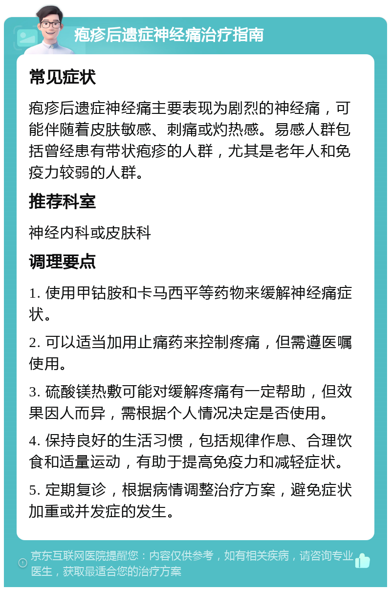 疱疹后遗症神经痛治疗指南 常见症状 疱疹后遗症神经痛主要表现为剧烈的神经痛，可能伴随着皮肤敏感、刺痛或灼热感。易感人群包括曾经患有带状疱疹的人群，尤其是老年人和免疫力较弱的人群。 推荐科室 神经内科或皮肤科 调理要点 1. 使用甲钴胺和卡马西平等药物来缓解神经痛症状。 2. 可以适当加用止痛药来控制疼痛，但需遵医嘱使用。 3. 硫酸镁热敷可能对缓解疼痛有一定帮助，但效果因人而异，需根据个人情况决定是否使用。 4. 保持良好的生活习惯，包括规律作息、合理饮食和适量运动，有助于提高免疫力和减轻症状。 5. 定期复诊，根据病情调整治疗方案，避免症状加重或并发症的发生。