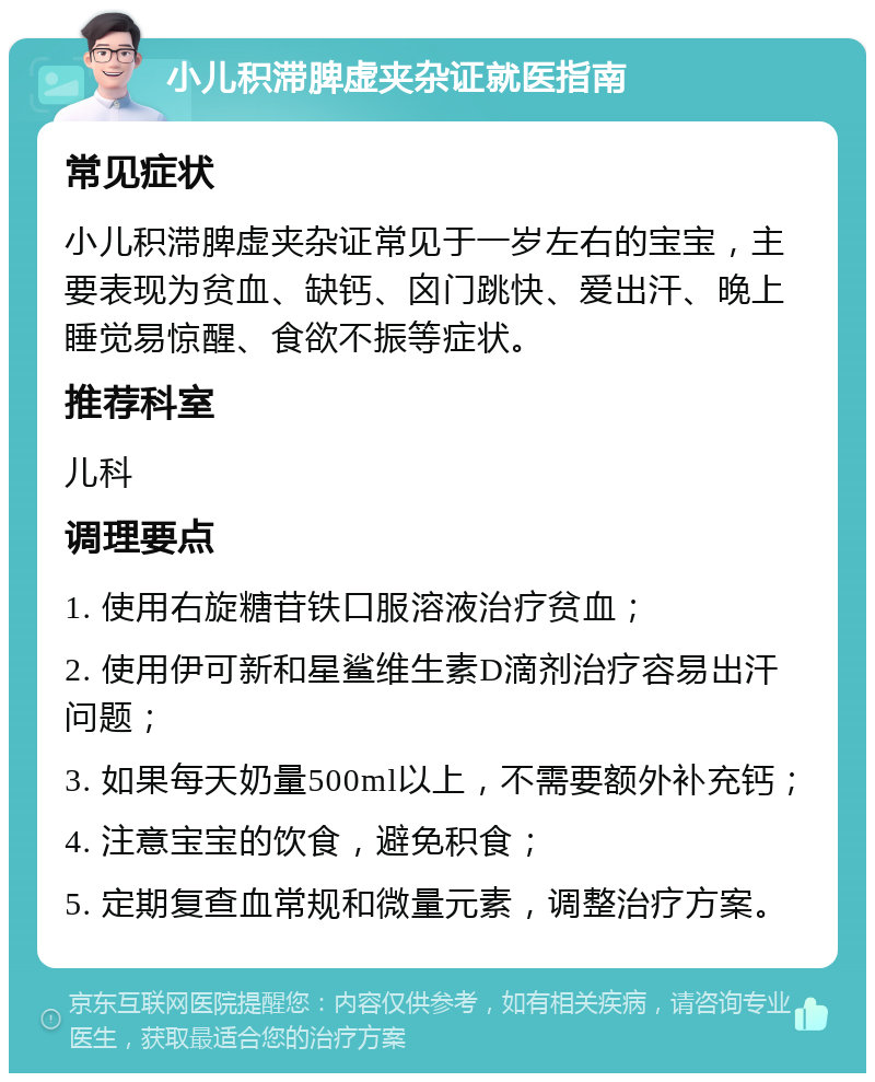 小儿积滞脾虚夹杂证就医指南 常见症状 小儿积滞脾虚夹杂证常见于一岁左右的宝宝，主要表现为贫血、缺钙、囟门跳快、爱出汗、晚上睡觉易惊醒、食欲不振等症状。 推荐科室 儿科 调理要点 1. 使用右旋糖苷铁口服溶液治疗贫血； 2. 使用伊可新和星鲨维生素D滴剂治疗容易出汗问题； 3. 如果每天奶量500ml以上，不需要额外补充钙； 4. 注意宝宝的饮食，避免积食； 5. 定期复查血常规和微量元素，调整治疗方案。