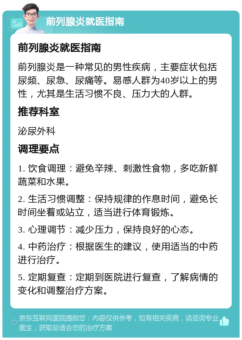 前列腺炎就医指南 前列腺炎就医指南 前列腺炎是一种常见的男性疾病，主要症状包括尿频、尿急、尿痛等。易感人群为40岁以上的男性，尤其是生活习惯不良、压力大的人群。 推荐科室 泌尿外科 调理要点 1. 饮食调理：避免辛辣、刺激性食物，多吃新鲜蔬菜和水果。 2. 生活习惯调整：保持规律的作息时间，避免长时间坐着或站立，适当进行体育锻炼。 3. 心理调节：减少压力，保持良好的心态。 4. 中药治疗：根据医生的建议，使用适当的中药进行治疗。 5. 定期复查：定期到医院进行复查，了解病情的变化和调整治疗方案。