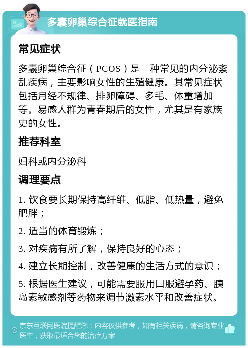 多囊卵巢综合征就医指南 常见症状 多囊卵巢综合征（PCOS）是一种常见的内分泌紊乱疾病，主要影响女性的生殖健康。其常见症状包括月经不规律、排卵障碍、多毛、体重增加等。易感人群为青春期后的女性，尤其是有家族史的女性。 推荐科室 妇科或内分泌科 调理要点 1. 饮食要长期保持高纤维、低脂、低热量，避免肥胖； 2. 适当的体育锻炼； 3. 对疾病有所了解，保持良好的心态； 4. 建立长期控制，改善健康的生活方式的意识； 5. 根据医生建议，可能需要服用口服避孕药、胰岛素敏感剂等药物来调节激素水平和改善症状。