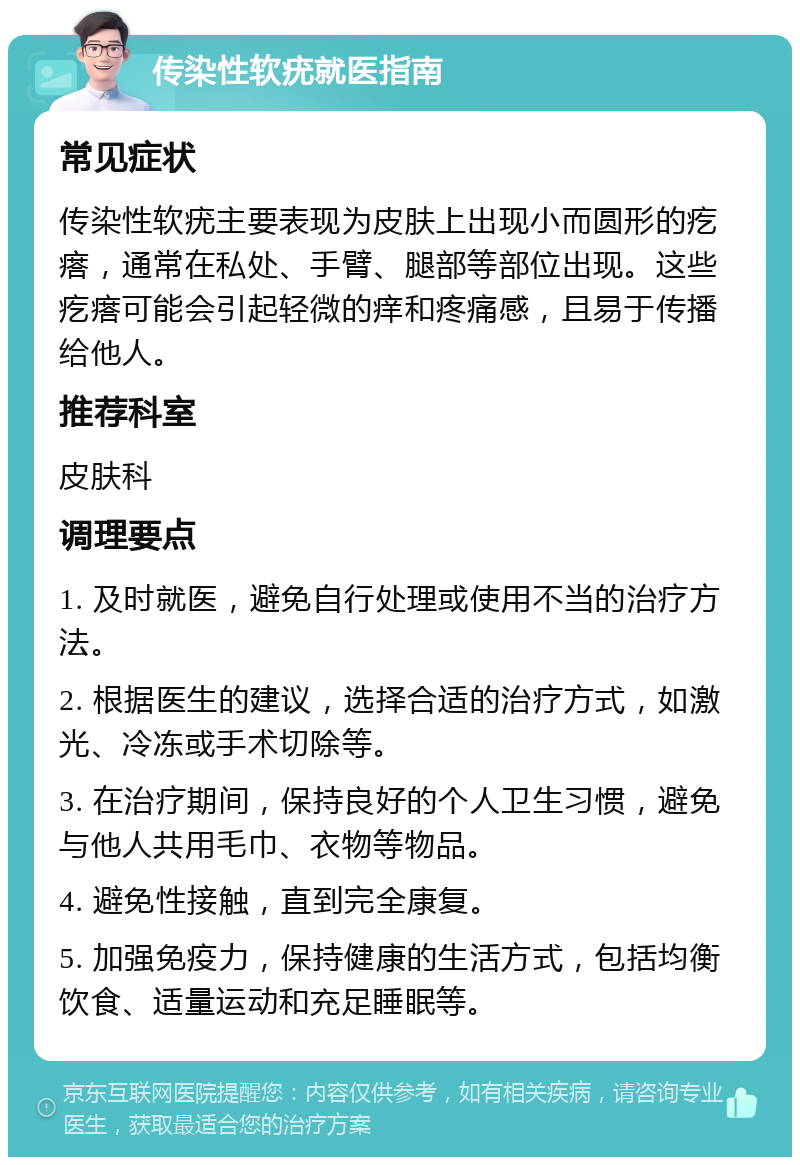 传染性软疣就医指南 常见症状 传染性软疣主要表现为皮肤上出现小而圆形的疙瘩，通常在私处、手臂、腿部等部位出现。这些疙瘩可能会引起轻微的痒和疼痛感，且易于传播给他人。 推荐科室 皮肤科 调理要点 1. 及时就医，避免自行处理或使用不当的治疗方法。 2. 根据医生的建议，选择合适的治疗方式，如激光、冷冻或手术切除等。 3. 在治疗期间，保持良好的个人卫生习惯，避免与他人共用毛巾、衣物等物品。 4. 避免性接触，直到完全康复。 5. 加强免疫力，保持健康的生活方式，包括均衡饮食、适量运动和充足睡眠等。