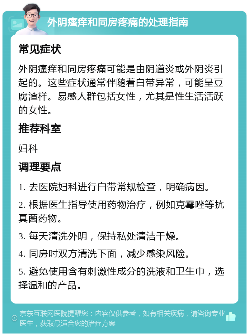 外阴瘙痒和同房疼痛的处理指南 常见症状 外阴瘙痒和同房疼痛可能是由阴道炎或外阴炎引起的。这些症状通常伴随着白带异常，可能呈豆腐渣样。易感人群包括女性，尤其是性生活活跃的女性。 推荐科室 妇科 调理要点 1. 去医院妇科进行白带常规检查，明确病因。 2. 根据医生指导使用药物治疗，例如克霉唑等抗真菌药物。 3. 每天清洗外阴，保持私处清洁干燥。 4. 同房时双方清洗下面，减少感染风险。 5. 避免使用含有刺激性成分的洗液和卫生巾，选择温和的产品。