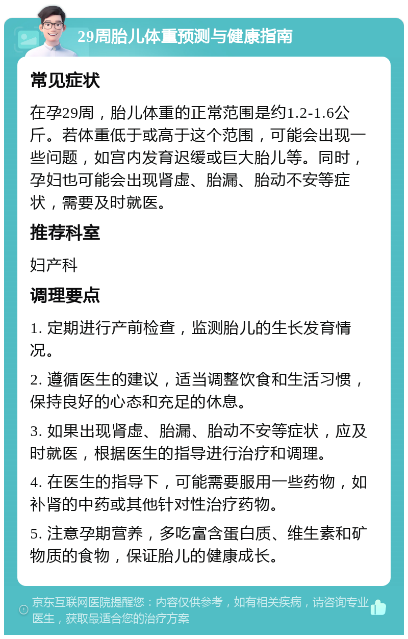 29周胎儿体重预测与健康指南 常见症状 在孕29周，胎儿体重的正常范围是约1.2-1.6公斤。若体重低于或高于这个范围，可能会出现一些问题，如宫内发育迟缓或巨大胎儿等。同时，孕妇也可能会出现肾虚、胎漏、胎动不安等症状，需要及时就医。 推荐科室 妇产科 调理要点 1. 定期进行产前检查，监测胎儿的生长发育情况。 2. 遵循医生的建议，适当调整饮食和生活习惯，保持良好的心态和充足的休息。 3. 如果出现肾虚、胎漏、胎动不安等症状，应及时就医，根据医生的指导进行治疗和调理。 4. 在医生的指导下，可能需要服用一些药物，如补肾的中药或其他针对性治疗药物。 5. 注意孕期营养，多吃富含蛋白质、维生素和矿物质的食物，保证胎儿的健康成长。