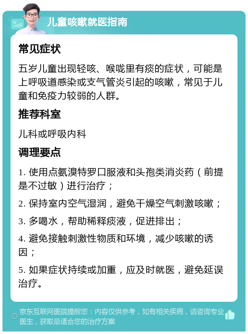 儿童咳嗽就医指南 常见症状 五岁儿童出现轻咳、喉咙里有痰的症状，可能是上呼吸道感染或支气管炎引起的咳嗽，常见于儿童和免疫力较弱的人群。 推荐科室 儿科或呼吸内科 调理要点 1. 使用点氨溴特罗口服液和头孢类消炎药（前提是不过敏）进行治疗； 2. 保持室内空气湿润，避免干燥空气刺激咳嗽； 3. 多喝水，帮助稀释痰液，促进排出； 4. 避免接触刺激性物质和环境，减少咳嗽的诱因； 5. 如果症状持续或加重，应及时就医，避免延误治疗。