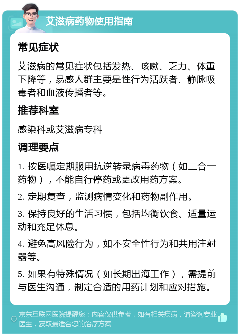 艾滋病药物使用指南 常见症状 艾滋病的常见症状包括发热、咳嗽、乏力、体重下降等，易感人群主要是性行为活跃者、静脉吸毒者和血液传播者等。 推荐科室 感染科或艾滋病专科 调理要点 1. 按医嘱定期服用抗逆转录病毒药物（如三合一药物），不能自行停药或更改用药方案。 2. 定期复查，监测病情变化和药物副作用。 3. 保持良好的生活习惯，包括均衡饮食、适量运动和充足休息。 4. 避免高风险行为，如不安全性行为和共用注射器等。 5. 如果有特殊情况（如长期出海工作），需提前与医生沟通，制定合适的用药计划和应对措施。