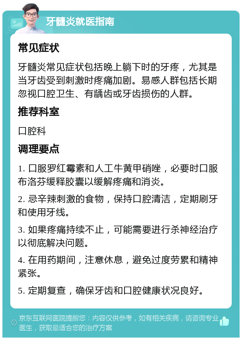 牙髓炎就医指南 常见症状 牙髓炎常见症状包括晚上躺下时的牙疼，尤其是当牙齿受到刺激时疼痛加剧。易感人群包括长期忽视口腔卫生、有龋齿或牙齿损伤的人群。 推荐科室 口腔科 调理要点 1. 口服罗红霉素和人工牛黄甲硝唑，必要时口服布洛芬缓释胶囊以缓解疼痛和消炎。 2. 忌辛辣刺激的食物，保持口腔清洁，定期刷牙和使用牙线。 3. 如果疼痛持续不止，可能需要进行杀神经治疗以彻底解决问题。 4. 在用药期间，注意休息，避免过度劳累和精神紧张。 5. 定期复查，确保牙齿和口腔健康状况良好。