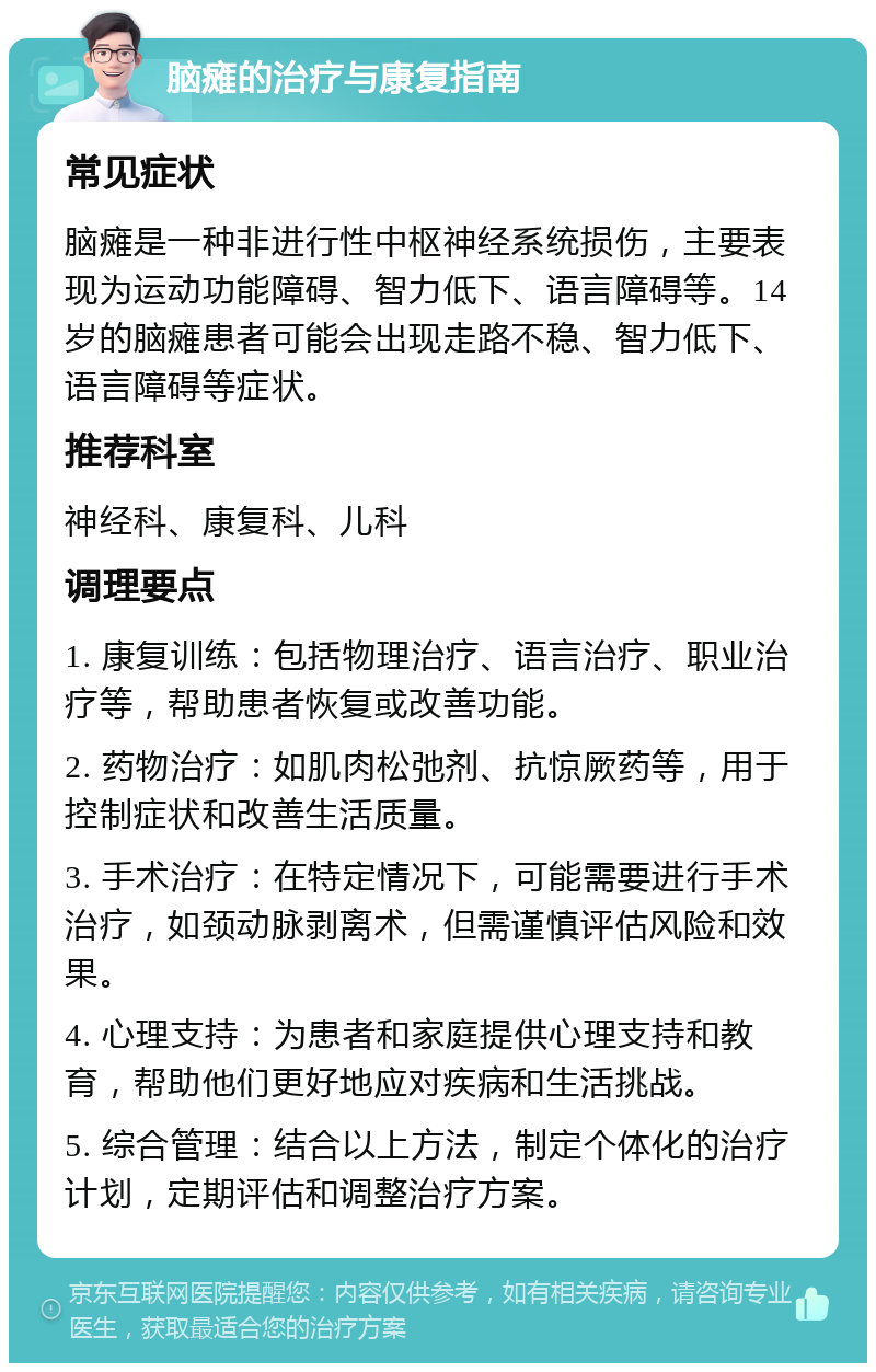 脑瘫的治疗与康复指南 常见症状 脑瘫是一种非进行性中枢神经系统损伤，主要表现为运动功能障碍、智力低下、语言障碍等。14岁的脑瘫患者可能会出现走路不稳、智力低下、语言障碍等症状。 推荐科室 神经科、康复科、儿科 调理要点 1. 康复训练：包括物理治疗、语言治疗、职业治疗等，帮助患者恢复或改善功能。 2. 药物治疗：如肌肉松弛剂、抗惊厥药等，用于控制症状和改善生活质量。 3. 手术治疗：在特定情况下，可能需要进行手术治疗，如颈动脉剥离术，但需谨慎评估风险和效果。 4. 心理支持：为患者和家庭提供心理支持和教育，帮助他们更好地应对疾病和生活挑战。 5. 综合管理：结合以上方法，制定个体化的治疗计划，定期评估和调整治疗方案。