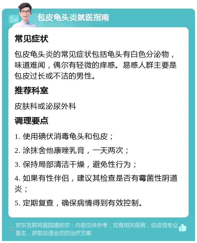 包皮龟头炎就医指南 常见症状 包皮龟头炎的常见症状包括龟头有白色分泌物，味道难闻，偶尔有轻微的痒感。易感人群主要是包皮过长或不洁的男性。 推荐科室 皮肤科或泌尿外科 调理要点 1. 使用碘伏消毒龟头和包皮； 2. 涂抹舍他康唑乳膏，一天两次； 3. 保持局部清洁干燥，避免性行为； 4. 如果有性伴侣，建议其检查是否有霉菌性阴道炎； 5. 定期复查，确保病情得到有效控制。