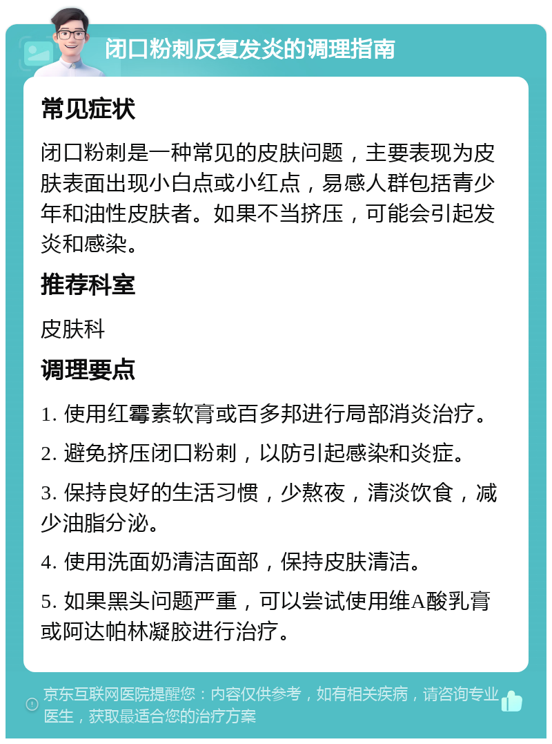 闭口粉刺反复发炎的调理指南 常见症状 闭口粉刺是一种常见的皮肤问题，主要表现为皮肤表面出现小白点或小红点，易感人群包括青少年和油性皮肤者。如果不当挤压，可能会引起发炎和感染。 推荐科室 皮肤科 调理要点 1. 使用红霉素软膏或百多邦进行局部消炎治疗。 2. 避免挤压闭口粉刺，以防引起感染和炎症。 3. 保持良好的生活习惯，少熬夜，清淡饮食，减少油脂分泌。 4. 使用洗面奶清洁面部，保持皮肤清洁。 5. 如果黑头问题严重，可以尝试使用维A酸乳膏或阿达帕林凝胶进行治疗。