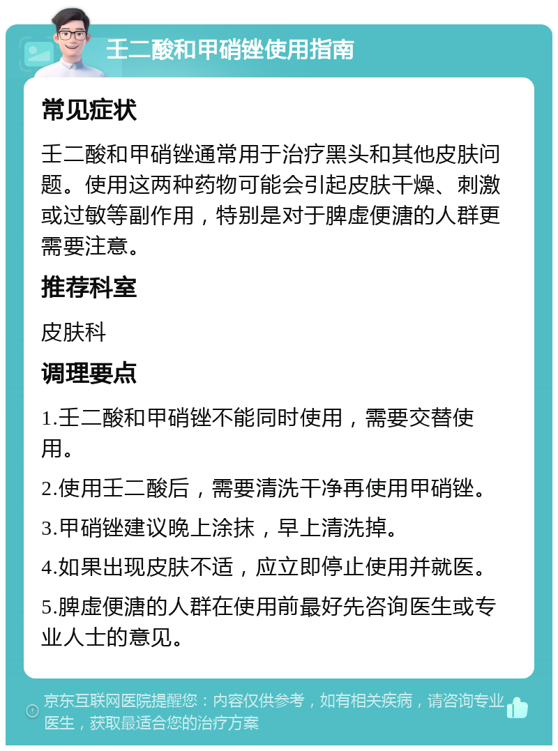 壬二酸和甲硝锉使用指南 常见症状 壬二酸和甲硝锉通常用于治疗黑头和其他皮肤问题。使用这两种药物可能会引起皮肤干燥、刺激或过敏等副作用，特别是对于脾虚便溏的人群更需要注意。 推荐科室 皮肤科 调理要点 1.壬二酸和甲硝锉不能同时使用，需要交替使用。 2.使用壬二酸后，需要清洗干净再使用甲硝锉。 3.甲硝锉建议晚上涂抹，早上清洗掉。 4.如果出现皮肤不适，应立即停止使用并就医。 5.脾虚便溏的人群在使用前最好先咨询医生或专业人士的意见。