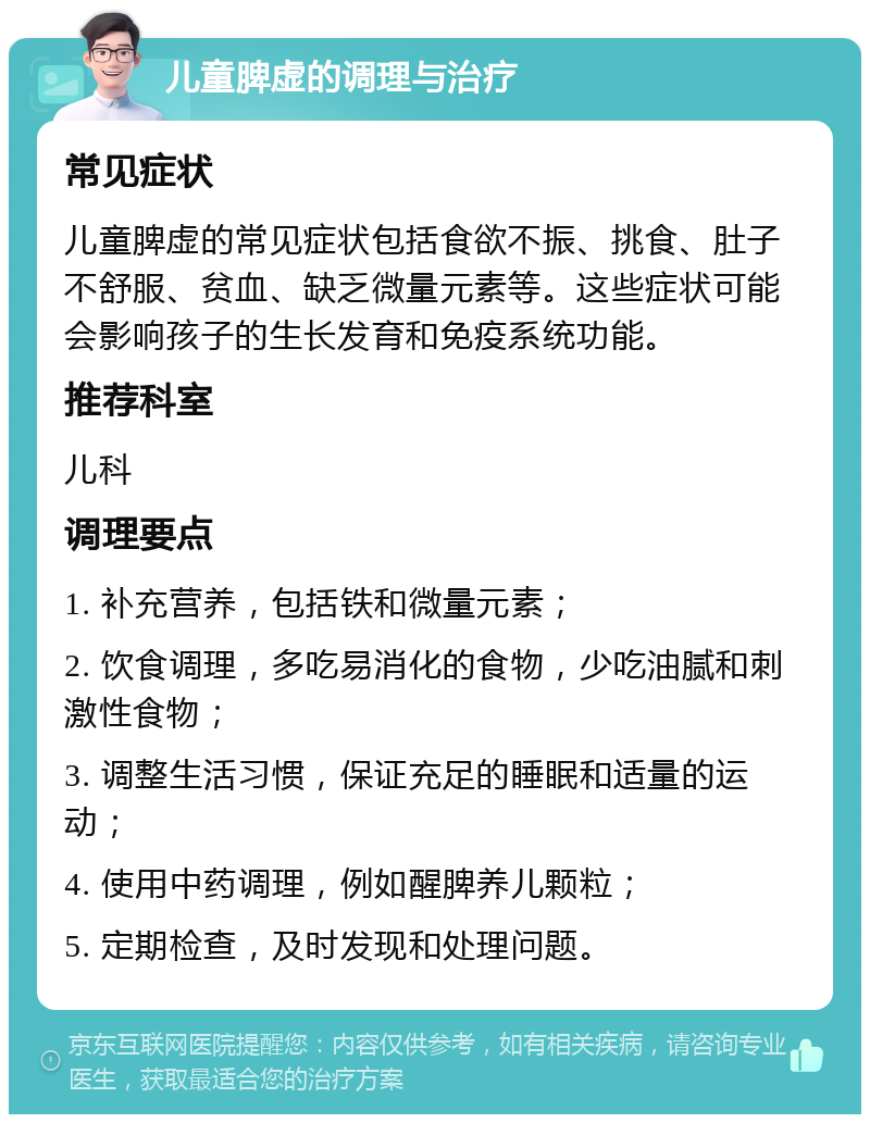 儿童脾虚的调理与治疗 常见症状 儿童脾虚的常见症状包括食欲不振、挑食、肚子不舒服、贫血、缺乏微量元素等。这些症状可能会影响孩子的生长发育和免疫系统功能。 推荐科室 儿科 调理要点 1. 补充营养，包括铁和微量元素； 2. 饮食调理，多吃易消化的食物，少吃油腻和刺激性食物； 3. 调整生活习惯，保证充足的睡眠和适量的运动； 4. 使用中药调理，例如醒脾养儿颗粒； 5. 定期检查，及时发现和处理问题。