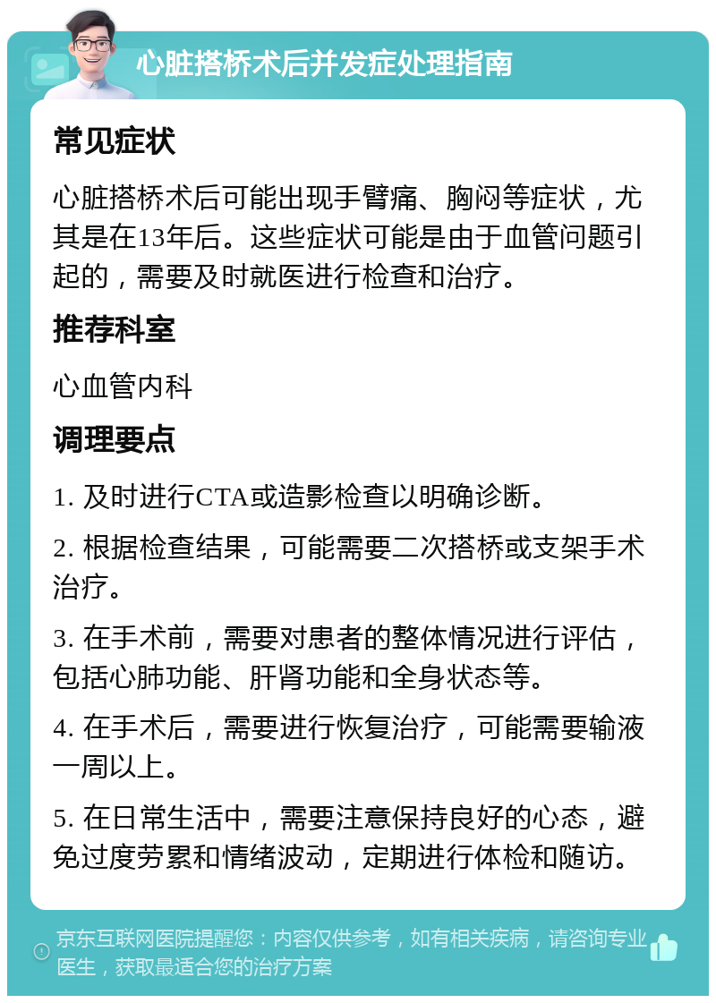 心脏搭桥术后并发症处理指南 常见症状 心脏搭桥术后可能出现手臂痛、胸闷等症状，尤其是在13年后。这些症状可能是由于血管问题引起的，需要及时就医进行检查和治疗。 推荐科室 心血管内科 调理要点 1. 及时进行CTA或造影检查以明确诊断。 2. 根据检查结果，可能需要二次搭桥或支架手术治疗。 3. 在手术前，需要对患者的整体情况进行评估，包括心肺功能、肝肾功能和全身状态等。 4. 在手术后，需要进行恢复治疗，可能需要输液一周以上。 5. 在日常生活中，需要注意保持良好的心态，避免过度劳累和情绪波动，定期进行体检和随访。