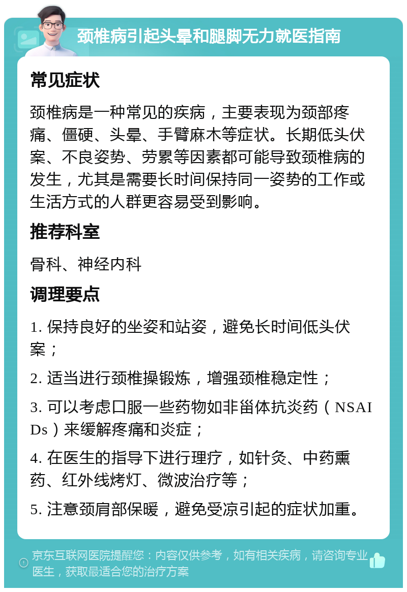 颈椎病引起头晕和腿脚无力就医指南 常见症状 颈椎病是一种常见的疾病，主要表现为颈部疼痛、僵硬、头晕、手臂麻木等症状。长期低头伏案、不良姿势、劳累等因素都可能导致颈椎病的发生，尤其是需要长时间保持同一姿势的工作或生活方式的人群更容易受到影响。 推荐科室 骨科、神经内科 调理要点 1. 保持良好的坐姿和站姿，避免长时间低头伏案； 2. 适当进行颈椎操锻炼，增强颈椎稳定性； 3. 可以考虑口服一些药物如非甾体抗炎药（NSAIDs）来缓解疼痛和炎症； 4. 在医生的指导下进行理疗，如针灸、中药熏药、红外线烤灯、微波治疗等； 5. 注意颈肩部保暖，避免受凉引起的症状加重。