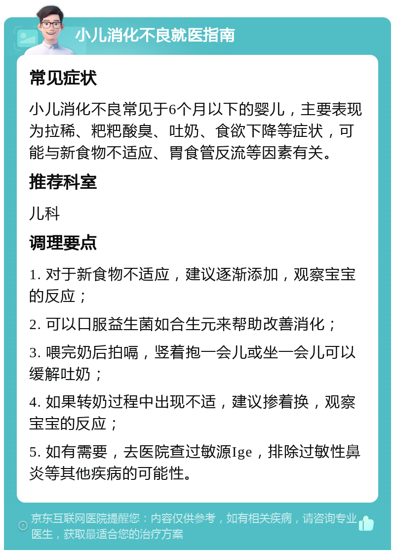 小儿消化不良就医指南 常见症状 小儿消化不良常见于6个月以下的婴儿，主要表现为拉稀、粑粑酸臭、吐奶、食欲下降等症状，可能与新食物不适应、胃食管反流等因素有关。 推荐科室 儿科 调理要点 1. 对于新食物不适应，建议逐渐添加，观察宝宝的反应； 2. 可以口服益生菌如合生元来帮助改善消化； 3. 喂完奶后拍嗝，竖着抱一会儿或坐一会儿可以缓解吐奶； 4. 如果转奶过程中出现不适，建议掺着换，观察宝宝的反应； 5. 如有需要，去医院查过敏源Ige，排除过敏性鼻炎等其他疾病的可能性。