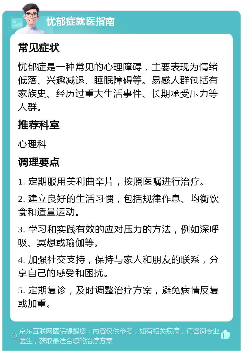 忧郁症就医指南 常见症状 忧郁症是一种常见的心理障碍，主要表现为情绪低落、兴趣减退、睡眠障碍等。易感人群包括有家族史、经历过重大生活事件、长期承受压力等人群。 推荐科室 心理科 调理要点 1. 定期服用美利曲辛片，按照医嘱进行治疗。 2. 建立良好的生活习惯，包括规律作息、均衡饮食和适量运动。 3. 学习和实践有效的应对压力的方法，例如深呼吸、冥想或瑜伽等。 4. 加强社交支持，保持与家人和朋友的联系，分享自己的感受和困扰。 5. 定期复诊，及时调整治疗方案，避免病情反复或加重。