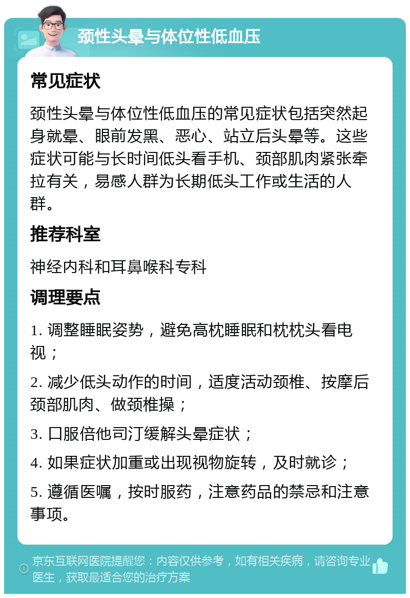 颈性头晕与体位性低血压 常见症状 颈性头晕与体位性低血压的常见症状包括突然起身就晕、眼前发黑、恶心、站立后头晕等。这些症状可能与长时间低头看手机、颈部肌肉紧张牵拉有关，易感人群为长期低头工作或生活的人群。 推荐科室 神经内科和耳鼻喉科专科 调理要点 1. 调整睡眠姿势，避免高枕睡眠和枕枕头看电视； 2. 减少低头动作的时间，适度活动颈椎、按摩后颈部肌肉、做颈椎操； 3. 口服倍他司汀缓解头晕症状； 4. 如果症状加重或出现视物旋转，及时就诊； 5. 遵循医嘱，按时服药，注意药品的禁忌和注意事项。