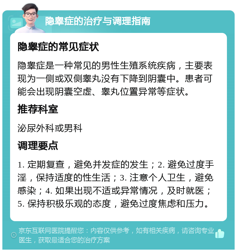 隐睾症的治疗与调理指南 隐睾症的常见症状 隐睾症是一种常见的男性生殖系统疾病，主要表现为一侧或双侧睾丸没有下降到阴囊中。患者可能会出现阴囊空虚、睾丸位置异常等症状。 推荐科室 泌尿外科或男科 调理要点 1. 定期复查，避免并发症的发生；2. 避免过度手淫，保持适度的性生活；3. 注意个人卫生，避免感染；4. 如果出现不适或异常情况，及时就医；5. 保持积极乐观的态度，避免过度焦虑和压力。