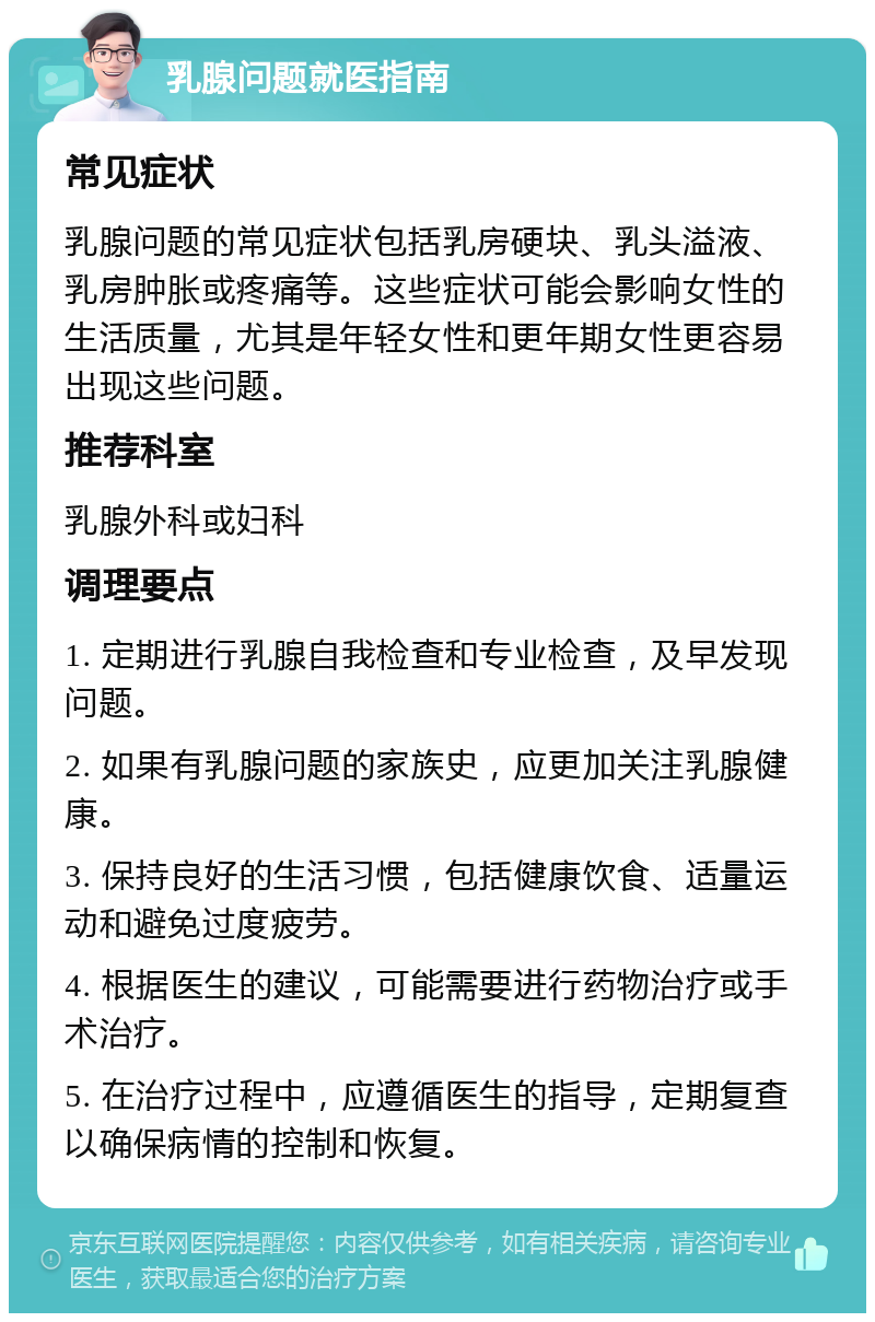 乳腺问题就医指南 常见症状 乳腺问题的常见症状包括乳房硬块、乳头溢液、乳房肿胀或疼痛等。这些症状可能会影响女性的生活质量，尤其是年轻女性和更年期女性更容易出现这些问题。 推荐科室 乳腺外科或妇科 调理要点 1. 定期进行乳腺自我检查和专业检查，及早发现问题。 2. 如果有乳腺问题的家族史，应更加关注乳腺健康。 3. 保持良好的生活习惯，包括健康饮食、适量运动和避免过度疲劳。 4. 根据医生的建议，可能需要进行药物治疗或手术治疗。 5. 在治疗过程中，应遵循医生的指导，定期复查以确保病情的控制和恢复。