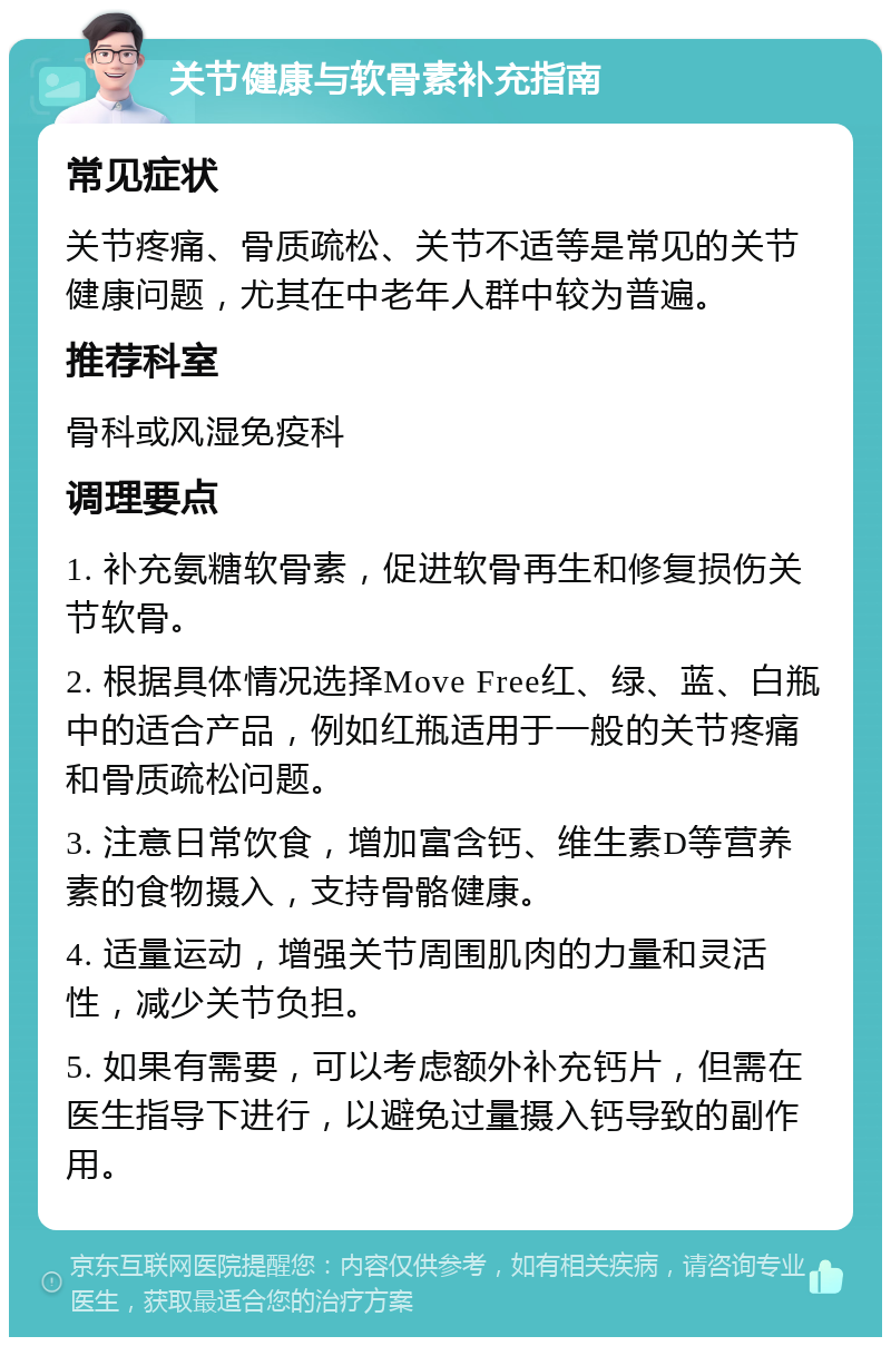 关节健康与软骨素补充指南 常见症状 关节疼痛、骨质疏松、关节不适等是常见的关节健康问题，尤其在中老年人群中较为普遍。 推荐科室 骨科或风湿免疫科 调理要点 1. 补充氨糖软骨素，促进软骨再生和修复损伤关节软骨。 2. 根据具体情况选择Move Free红、绿、蓝、白瓶中的适合产品，例如红瓶适用于一般的关节疼痛和骨质疏松问题。 3. 注意日常饮食，增加富含钙、维生素D等营养素的食物摄入，支持骨骼健康。 4. 适量运动，增强关节周围肌肉的力量和灵活性，减少关节负担。 5. 如果有需要，可以考虑额外补充钙片，但需在医生指导下进行，以避免过量摄入钙导致的副作用。