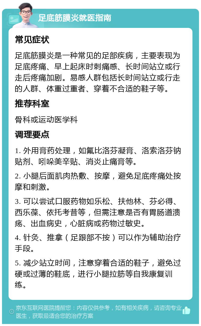 足底筋膜炎就医指南 常见症状 足底筋膜炎是一种常见的足部疾病，主要表现为足底疼痛、早上起床时刺痛感、长时间站立或行走后疼痛加剧。易感人群包括长时间站立或行走的人群、体重过重者、穿着不合适的鞋子等。 推荐科室 骨科或运动医学科 调理要点 1. 外用膏药处理，如氟比洛芬凝膏、洛索洛芬钠贴剂、吲哚美辛贴、消炎止痛膏等。 2. 小腿后面肌肉热敷、按摩，避免足底疼痛处按摩和刺激。 3. 可以尝试口服药物如乐松、扶他林、芬必得、西乐葆、依托考昔等，但需注意是否有胃肠道溃疡、出血病史，心脏病或药物过敏史。 4. 针灸、推拿（足跟部不按）可以作为辅助治疗手段。 5. 减少站立时间，注意穿着合适的鞋子，避免过硬或过薄的鞋底，进行小腿拉筋等自我康复训练。