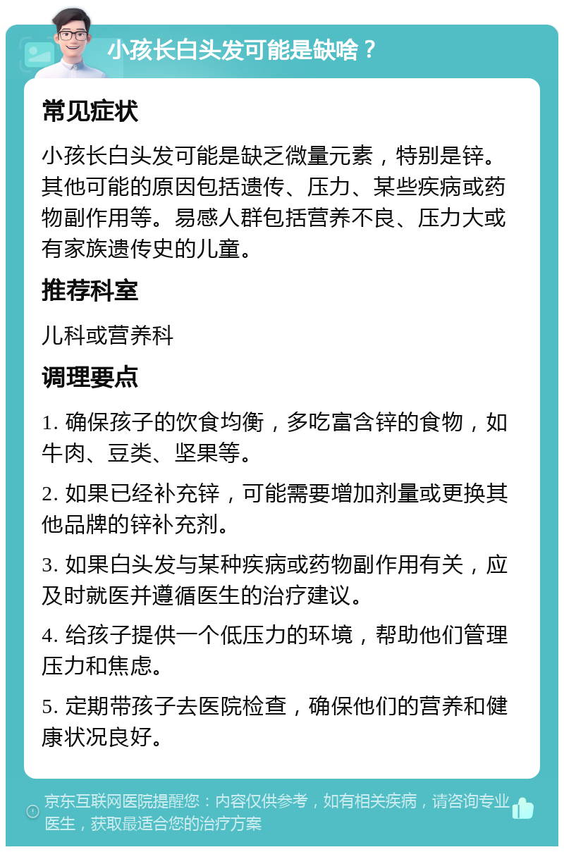 小孩长白头发可能是缺啥？ 常见症状 小孩长白头发可能是缺乏微量元素，特别是锌。其他可能的原因包括遗传、压力、某些疾病或药物副作用等。易感人群包括营养不良、压力大或有家族遗传史的儿童。 推荐科室 儿科或营养科 调理要点 1. 确保孩子的饮食均衡，多吃富含锌的食物，如牛肉、豆类、坚果等。 2. 如果已经补充锌，可能需要增加剂量或更换其他品牌的锌补充剂。 3. 如果白头发与某种疾病或药物副作用有关，应及时就医并遵循医生的治疗建议。 4. 给孩子提供一个低压力的环境，帮助他们管理压力和焦虑。 5. 定期带孩子去医院检查，确保他们的营养和健康状况良好。