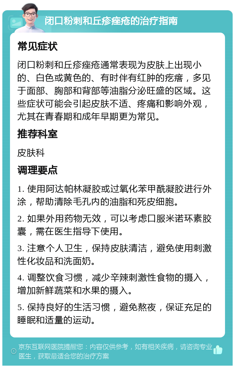 闭口粉刺和丘疹痤疮的治疗指南 常见症状 闭口粉刺和丘疹痤疮通常表现为皮肤上出现小的、白色或黄色的、有时伴有红肿的疙瘩，多见于面部、胸部和背部等油脂分泌旺盛的区域。这些症状可能会引起皮肤不适、疼痛和影响外观，尤其在青春期和成年早期更为常见。 推荐科室 皮肤科 调理要点 1. 使用阿达帕林凝胶或过氧化苯甲酰凝胶进行外涂，帮助清除毛孔内的油脂和死皮细胞。 2. 如果外用药物无效，可以考虑口服米诺环素胶囊，需在医生指导下使用。 3. 注意个人卫生，保持皮肤清洁，避免使用刺激性化妆品和洗面奶。 4. 调整饮食习惯，减少辛辣刺激性食物的摄入，增加新鲜蔬菜和水果的摄入。 5. 保持良好的生活习惯，避免熬夜，保证充足的睡眠和适量的运动。