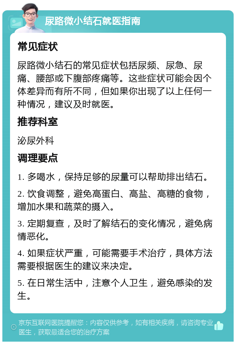 尿路微小结石就医指南 常见症状 尿路微小结石的常见症状包括尿频、尿急、尿痛、腰部或下腹部疼痛等。这些症状可能会因个体差异而有所不同，但如果你出现了以上任何一种情况，建议及时就医。 推荐科室 泌尿外科 调理要点 1. 多喝水，保持足够的尿量可以帮助排出结石。 2. 饮食调整，避免高蛋白、高盐、高糖的食物，增加水果和蔬菜的摄入。 3. 定期复查，及时了解结石的变化情况，避免病情恶化。 4. 如果症状严重，可能需要手术治疗，具体方法需要根据医生的建议来决定。 5. 在日常生活中，注意个人卫生，避免感染的发生。