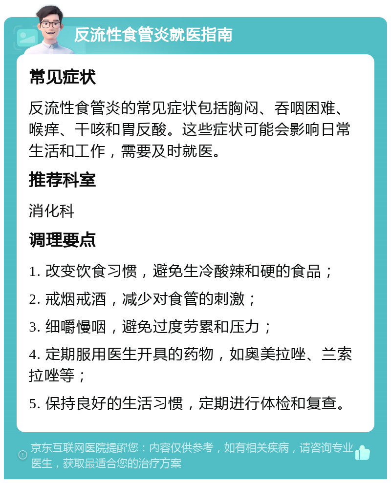 反流性食管炎就医指南 常见症状 反流性食管炎的常见症状包括胸闷、吞咽困难、喉痒、干咳和胃反酸。这些症状可能会影响日常生活和工作，需要及时就医。 推荐科室 消化科 调理要点 1. 改变饮食习惯，避免生冷酸辣和硬的食品； 2. 戒烟戒酒，减少对食管的刺激； 3. 细嚼慢咽，避免过度劳累和压力； 4. 定期服用医生开具的药物，如奥美拉唑、兰索拉唑等； 5. 保持良好的生活习惯，定期进行体检和复查。