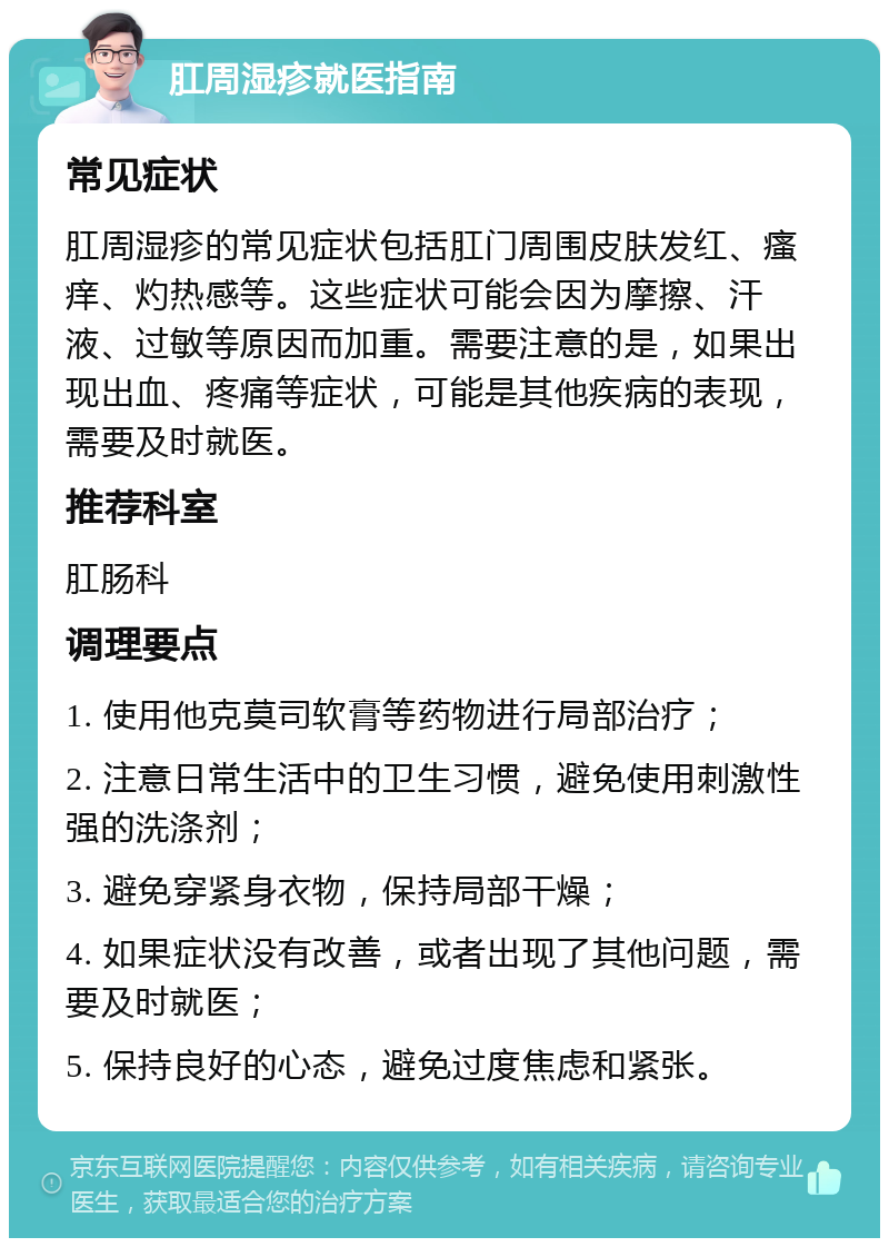 肛周湿疹就医指南 常见症状 肛周湿疹的常见症状包括肛门周围皮肤发红、瘙痒、灼热感等。这些症状可能会因为摩擦、汗液、过敏等原因而加重。需要注意的是，如果出现出血、疼痛等症状，可能是其他疾病的表现，需要及时就医。 推荐科室 肛肠科 调理要点 1. 使用他克莫司软膏等药物进行局部治疗； 2. 注意日常生活中的卫生习惯，避免使用刺激性强的洗涤剂； 3. 避免穿紧身衣物，保持局部干燥； 4. 如果症状没有改善，或者出现了其他问题，需要及时就医； 5. 保持良好的心态，避免过度焦虑和紧张。