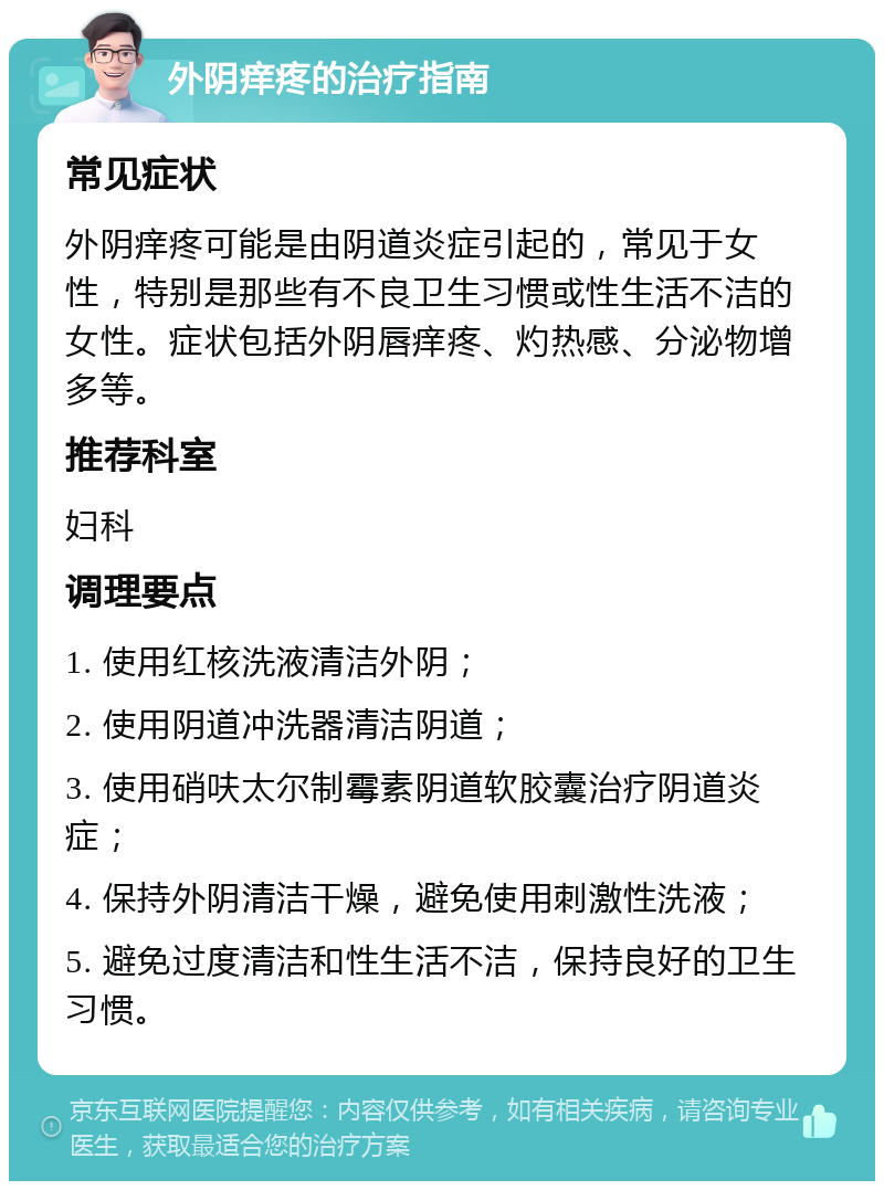 外阴痒疼的治疗指南 常见症状 外阴痒疼可能是由阴道炎症引起的，常见于女性，特别是那些有不良卫生习惯或性生活不洁的女性。症状包括外阴唇痒疼、灼热感、分泌物增多等。 推荐科室 妇科 调理要点 1. 使用红核洗液清洁外阴； 2. 使用阴道冲洗器清洁阴道； 3. 使用硝呋太尔制霉素阴道软胶囊治疗阴道炎症； 4. 保持外阴清洁干燥，避免使用刺激性洗液； 5. 避免过度清洁和性生活不洁，保持良好的卫生习惯。