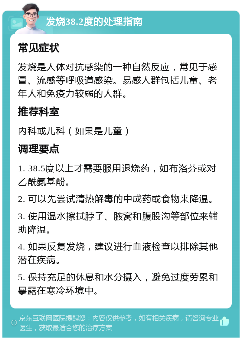 发烧38.2度的处理指南 常见症状 发烧是人体对抗感染的一种自然反应，常见于感冒、流感等呼吸道感染。易感人群包括儿童、老年人和免疫力较弱的人群。 推荐科室 内科或儿科（如果是儿童） 调理要点 1. 38.5度以上才需要服用退烧药，如布洛芬或对乙酰氨基酚。 2. 可以先尝试清热解毒的中成药或食物来降温。 3. 使用温水擦拭脖子、腋窝和腹股沟等部位来辅助降温。 4. 如果反复发烧，建议进行血液检查以排除其他潜在疾病。 5. 保持充足的休息和水分摄入，避免过度劳累和暴露在寒冷环境中。