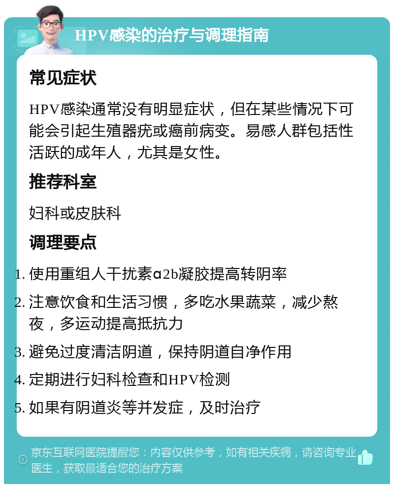 HPV感染的治疗与调理指南 常见症状 HPV感染通常没有明显症状，但在某些情况下可能会引起生殖器疣或癌前病变。易感人群包括性活跃的成年人，尤其是女性。 推荐科室 妇科或皮肤科 调理要点 使用重组人干扰素ɑ2b凝胶提高转阴率 注意饮食和生活习惯，多吃水果蔬菜，减少熬夜，多运动提高抵抗力 避免过度清洁阴道，保持阴道自净作用 定期进行妇科检查和HPV检测 如果有阴道炎等并发症，及时治疗