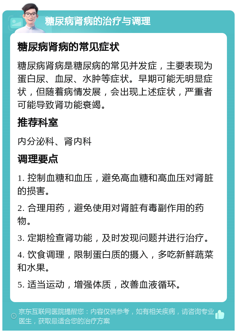 糖尿病肾病的治疗与调理 糖尿病肾病的常见症状 糖尿病肾病是糖尿病的常见并发症，主要表现为蛋白尿、血尿、水肿等症状。早期可能无明显症状，但随着病情发展，会出现上述症状，严重者可能导致肾功能衰竭。 推荐科室 内分泌科、肾内科 调理要点 1. 控制血糖和血压，避免高血糖和高血压对肾脏的损害。 2. 合理用药，避免使用对肾脏有毒副作用的药物。 3. 定期检查肾功能，及时发现问题并进行治疗。 4. 饮食调理，限制蛋白质的摄入，多吃新鲜蔬菜和水果。 5. 适当运动，增强体质，改善血液循环。