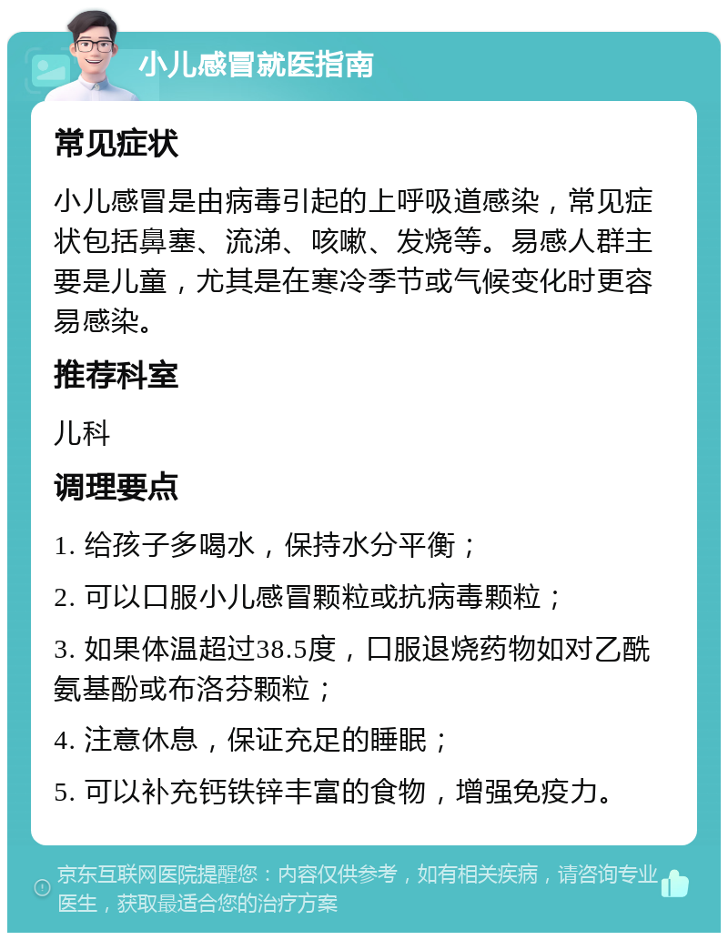 小儿感冒就医指南 常见症状 小儿感冒是由病毒引起的上呼吸道感染，常见症状包括鼻塞、流涕、咳嗽、发烧等。易感人群主要是儿童，尤其是在寒冷季节或气候变化时更容易感染。 推荐科室 儿科 调理要点 1. 给孩子多喝水，保持水分平衡； 2. 可以口服小儿感冒颗粒或抗病毒颗粒； 3. 如果体温超过38.5度，口服退烧药物如对乙酰氨基酚或布洛芬颗粒； 4. 注意休息，保证充足的睡眠； 5. 可以补充钙铁锌丰富的食物，增强免疫力。